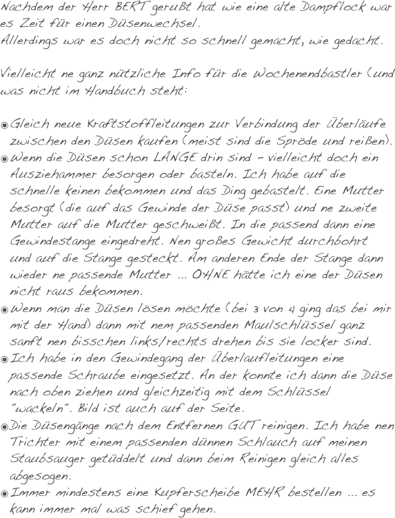 Nachdem der Herr BERT gerußt hat wie eine alte Dampflock war es Zeit für einen Düsenwechsel.
Allerdings war es doch nicht so schnell gemacht, wie gedacht. 

Vielleicht ne ganz nützliche Info für die Wochenendbastler (und was nicht im Handbuch steht:

Gleich neue Kraftstoffleitungen zur Verbindung der Überläufe zwischen den Düsen kaufen (meist sind die Spröde und reißen).
Wenn die Düsen schon LANGE drin sind - vielleicht doch ein Ausziehammer besorgen oder basteln. Ich habe auf die schnelle keinen bekommen und das Ding gebastelt. Eine Mutter besorgt (die auf das Gewinde der Düse passt) und ne zweite Mutter auf die Mutter geschweißt. In die passend dann eine Gewindestange eingedreht. Nen großes Gewicht durchbohrt und auf die Stange gesteckt. Am anderen Ende der Stange dann wieder ne passende Mutter ... OHNE hätte ich eine der Düsen nicht raus bekommen.
Wenn man die Düsen lösen möchte (bei 3 von 4 ging das bei mir mit der Hand) dann mit nem passenden Maulschlüssel ganz sanft nen bisschen links/rechts drehen bis sie locker sind.
Ich habe in den Gewindegang der Überlaufleitungen eine passende Schraube eingesetzt. An der konnte ich dann die Düse nach oben ziehen und gleichzeitig mit dem Schlüssel "wackeln". Bild ist auch auf der Seite.
Die Düsengänge nach dem Entfernen GUT reinigen. Ich habe nen Trichter mit einem passenden dünnen Schlauch auf meinen Staubsauger getüddelt und dann beim Reinigen gleich alles abgesogen.
Immer mindestens eine Kupferscheibe MEHR bestellen ... es kann immer mal was schief gehen.